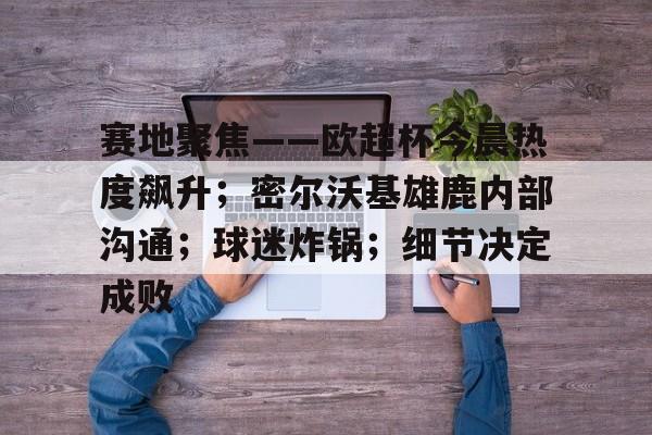 开云体育中国官方网站-赛地聚焦——欧超杯今晨热度飙升；密尔沃基雄鹿内部沟通；球迷炸锅；细节决定成败